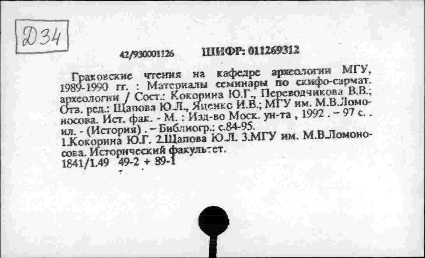 ﻿-	42/930001126 ШИФР: 011269352
Гоаковпсие чтения на кафедре археологии МГУ, 198<£199О~ гт. : Материалы семинары по скифо-сзрмат Геологииі / Сост.: Кокорина Ю.Г., Псреводчикова В.В., ред.: Щаповз ЮЛ., Яценкс И.В.; MIУ и	.В Ломо-
носова. Ист. фак. - М : Изд-во Мост. ун-та , 1992 . 9 с.. їїсокооинї юУ'Мпо°вТ ЮЛ. З.МГУ им. М.ВЛомоно-сова. Исторический факультет.
1841/1.49 49-2 + 89-1